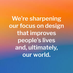 We're sharpening our focus on design that improves people's lives and ultimately our world.
