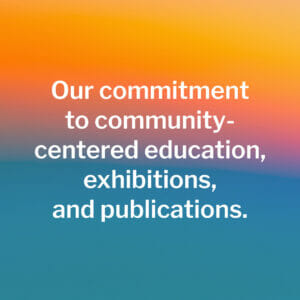 Our commitment to community-centered education, exhibitions, and publications.